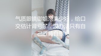 气质眼镜御姐范美少妇，给口交估计肾亏了，没办法只有自己道具自慰