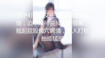 [MP4]经典又纯又欲眼镜妹返场，迫不及待脱掉衣服插嘴，翘起屁股揉穴调情，侧入打桩抽插猛操