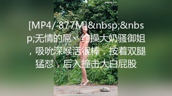 [MP4/ 877M]&nbsp;&nbsp;无情的屌丶约操大奶骚御姐，吸吮深喉活很棒，按着双腿猛怼，后入撞击大白屁股