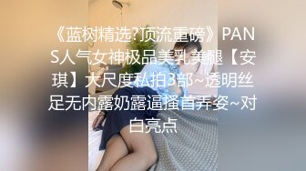 《蓝树精选?顶流重磅》PANS人气女神极品美乳美腿【安琪】大尺度私拍3部~透明丝足无内露奶露逼搔首弄姿~对白亮点