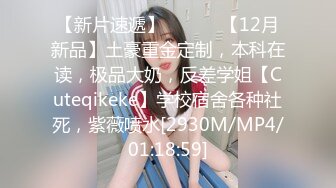 【新片速遞】 ⚫️⚫️【12月新品】土豪重金定制，本科在读，极品大奶，反差学姐【Cuteqikeke】学校宿舍各种社死，紫薇喷水[2930M/MP4/01:18:59]