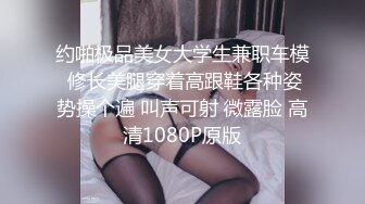 约啪极品美女大学生兼职车模 修长美腿穿着高跟鞋各种姿势操个遍 叫声可射 微露脸 高清1080P原版