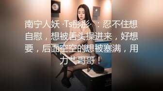 南宁人妖 ·Ts彤彤· ：忍不住想自慰，想被舌头操进来，好想要，后面空空的想被塞满，用力艹哥哥！