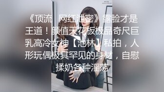 《顶流✅网红泄密》露脸才是王道！颜值天花板极品奇尺巨乳高冷女神【池林】私拍，人形玩偶极其罕见的身材，自慰揉奶各种淫荡