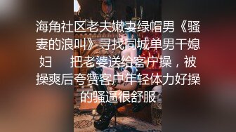 海角社区老夫嫩妻绿帽男《骚妻的浪叫》寻找同城单男干媳妇❤️把老婆送给客户操，被操爽后夸赞客户年轻体力好操的骚逼很舒服