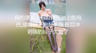 网约漂亮小姐姐蹲在地上吃鸡巴,搂着脖子抱起来操,最后冲刺搞的妹子太爽了