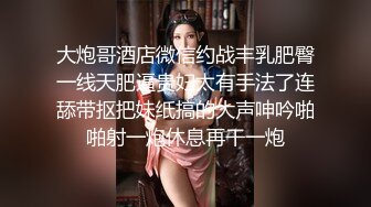 大炮哥酒店微信约战丰乳肥臀一线天肥逼贵妇太有手法了连舔带抠把妹纸搞的大声呻吟啪啪射一炮休息再干一炮