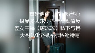 ⚫️⚫️重磅泄密，伤了粉丝心，极品多人求，抖音高颜值反差女主播【唐瑶瑶】私下与榜一大哥1v1全裸展示私处特写