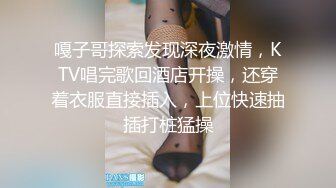 嘎子哥探索发现深夜激情，KTV唱完歌回酒店开操，还穿着衣服直接插入，上位快速抽插打桩猛操