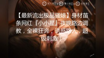 【最新流出极品骚婊】身材苗条网红『小小星』夜晚路边调教，全裸狂奔，诱惑路人，超级刺激！