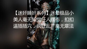 【迷奸睡奸系列】迷晕极品小美人毫无知觉任人摆布，扣扣逼插插穴，疯狂乱艹毫无章法！