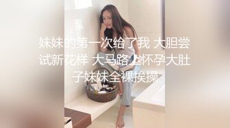 妹妹的第一次给了我 大胆尝试新花样 大马路上怀孕大肚子妹妹全裸挨操