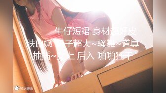 ❤️❤️牛仔短裙 身材超好皮肤白嫩 奶子超大~骚舞~道具抽插~女上 后入 啪啪狂干