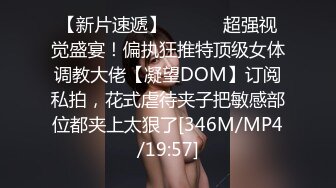 【新片速遞】 ⚫️⚫️超强视觉盛宴！偏执狂推特顶级女体调教大佬【凝望DOM】订阅私拍，花式虐待夹子把敏感部位都夹上太狠了[346M/MP4/19:57]