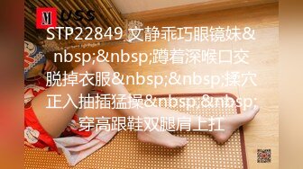 STP22849 文静乖巧眼镜妹&nbsp;&nbsp;蹲着深喉口交脱掉衣服&nbsp;&nbsp;揉穴正入抽插猛操&nbsp;&nbsp;穿高跟鞋双腿肩上扛