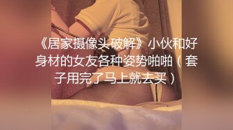 《居家摄像头破解》小伙和好身材的女友各种姿势啪啪（套子用完了马上就去买）