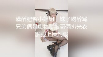 灌醉肥臀小姐姐，妹子喝醉骂兄弟俩是废物，被哥俩扒光衣服强上操到服