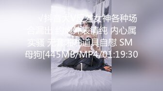 ❤️√抖音大V反差女神各种场合漏出 约炮外表清纯 内心属实骚 无套啪啪道具自慰 SM 母狗[445MB/MP4/01:19:30]