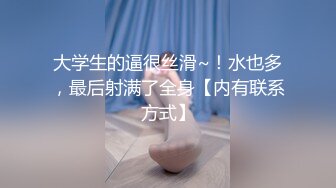 大学生的逼很丝滑~！水也多，最后射满了全身【内有联系方式】