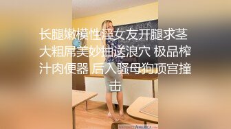 长腿嫩模性淫女友开腿求茎 大粗屌美妙抽送浪穴 极品榨汁肉便器 后入骚母狗顶宫撞击