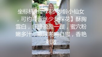 坐标杭州，18岁妙龄小仙女，可约【蕾丝少女探花】酥胸雪白，纤腰盈盈一握，蜜穴粉嫩多汁，撒尿啪啪自慰，香艳刺激