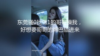 东莞骚0找做1的哥哥操我，好想要哥哥的鸡巴插进来