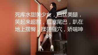 死库水甜美少女，白丝美腿，笑起来超甜，肛塞尾巴，趴在地上摆臀，揉搓骚穴，娇喘呻吟