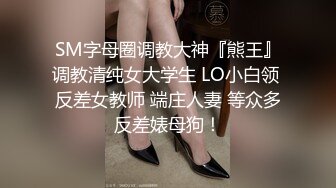 SM字母圈调教大神『熊王』调教清纯女大学生 LO小白领 反差女教师 端庄人妻 等众多反差婊母狗！