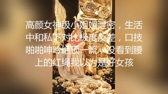 高颜女神级小姐姐泄密，生活中和私下对比极度反差，口技啪啪呻吟绝顶一流，没看到腰上的红绳我以为是好女孩