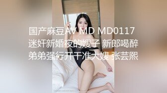 国产麻豆AV MD MD0117 迷奸新婚夜的嫂子 新郎喝醉弟弟强行开干准大嫂 张芸熙