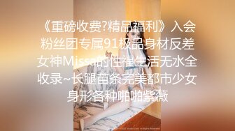 《重磅收费?精品福利》入会粉丝团专属91极品身材反差女神Missa的性福生活无水全收录~长腿苗条完美都市少女身形各种啪啪紫薇