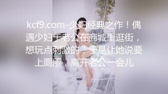 kcf9.com-少妇经典之作！偶遇少妇于老公在商城里逛街，想玩点刺激的，于是让她说要上厕所，离开老公一会儿