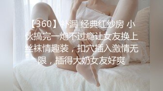 【360】补漏 经典红纱房 小伙搞完一炮不过瘾让女友换上丝袜情趣装，扣穴插入激情无限，插得大奶女友好爽