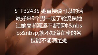 STP32435 她直接说可以的话最好来9个男一起了轮流操她让她高潮源源不断那种&nbsp;&nbsp;就不知道在坐的各位能不能满足她