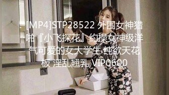 [MP4]STP28522 外围女神猎啪『小飞探花』约操女神级洋气可爱的女大学生 纯欲天花板 淫乱翘乳 VIP0600