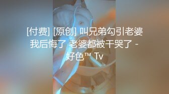 [付费] [原创] 叫兄弟勾引老婆 我后悔了 老婆都被干哭了 - 好色™ Tv